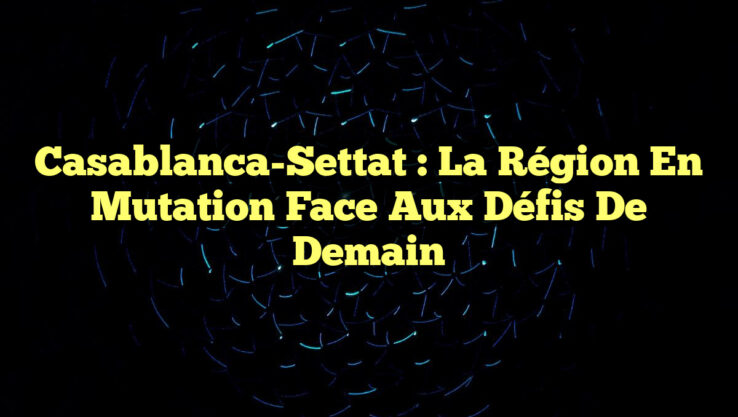 Casablanca-Settat : La Région en Mutation Face aux Défis de Demain