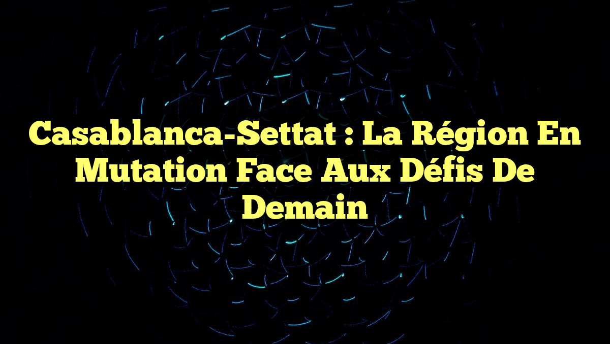 Casablanca-Settat : La Région en Mutation Face aux Défis de Demain