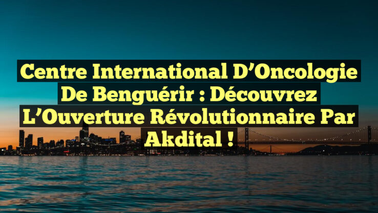 Centre International d’Oncologie de Benguérir : Découvrez l’Ouverture Révolutionnaire par Akdital !