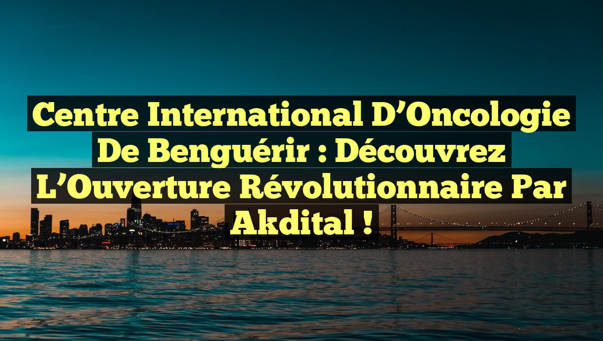 Centre International d’Oncologie de Benguérir : Découvrez l’Ouverture Révolutionnaire par Akdital !