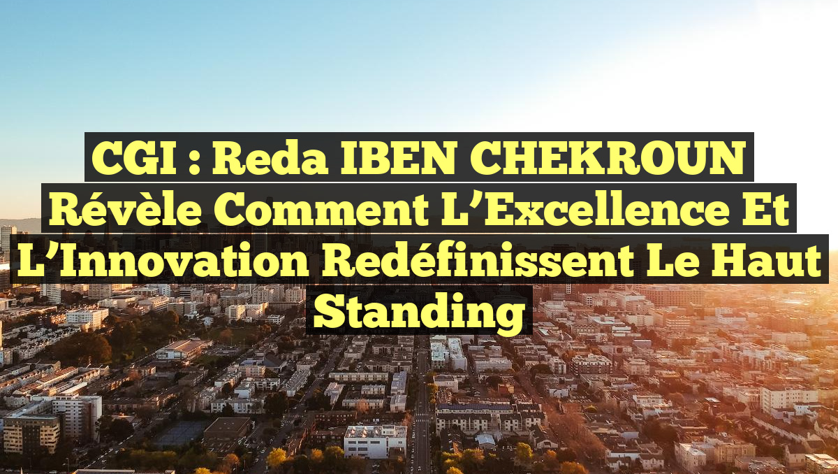 CGI : Reda IBEN CHEKROUN Révèle Comment l’Excellence et l’Innovation Redéfinissent le Haut Standing