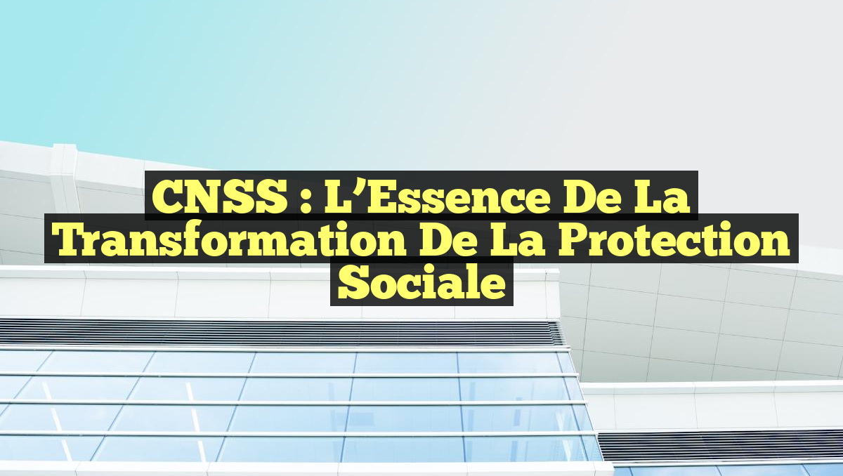 CNSS : l&rsquo;Essence de la Transformation de la Protection Sociale