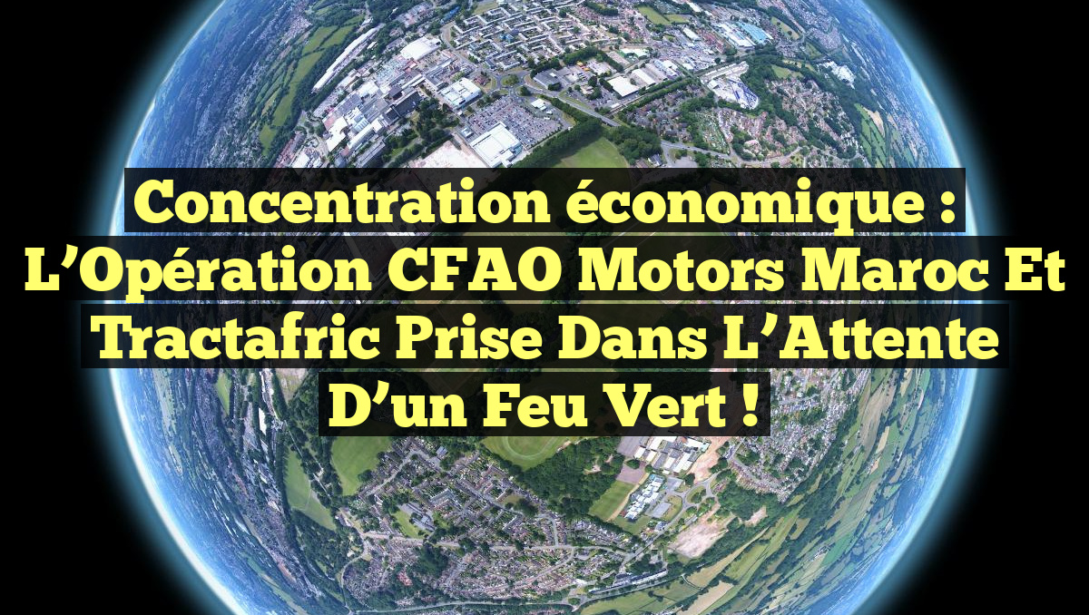 Concentration économique : L’Opération CFAO Motors Maroc et Tractafric Prise dans l&rsquo;Attente d&rsquo;un Feu Vert !