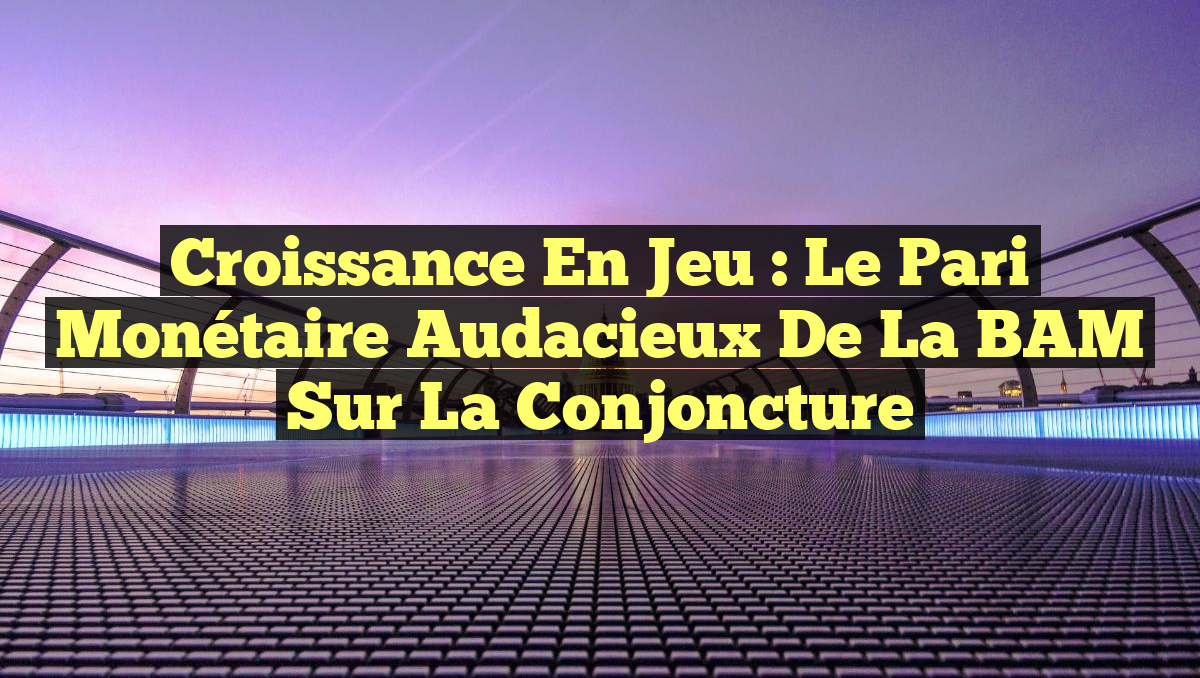 Croissance en jeu : Le pari monétaire audacieux de la BAM sur la conjoncture