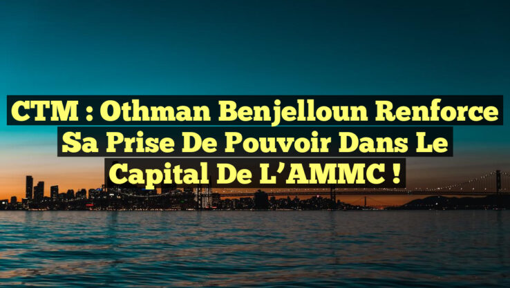 CTM : Othman Benjelloun renforce sa prise de pouvoir dans le capital de l’AMMC !