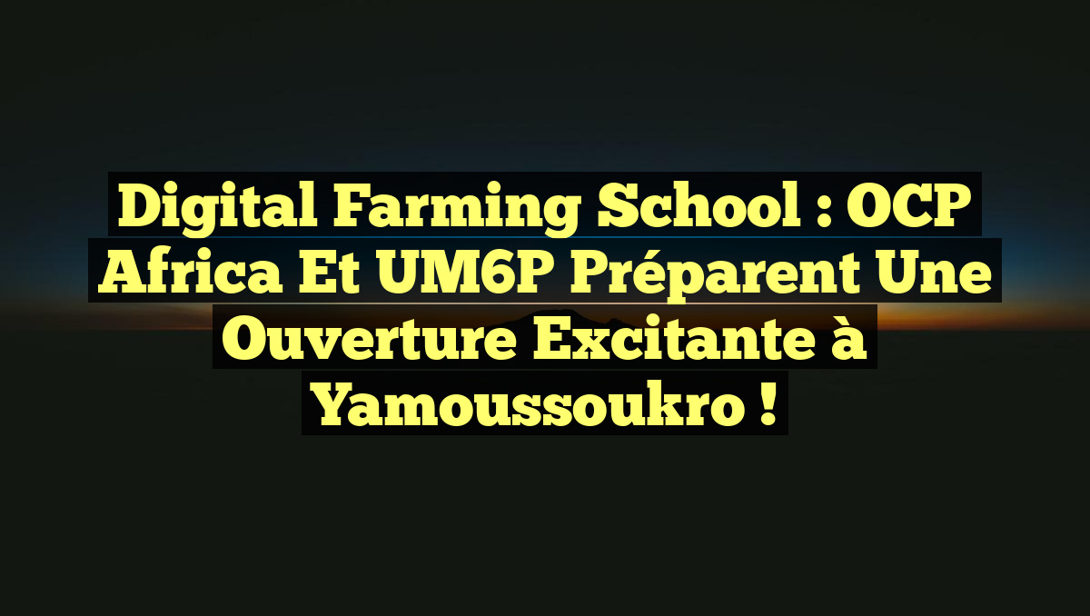 Digital Farming School : OCP Africa et UM6P préparent une ouverture excitante à Yamoussoukro !