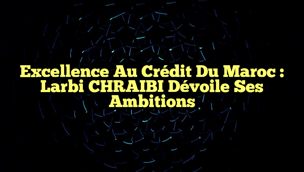 Excellence au Crédit du Maroc : Larbi CHRAIBI dévoile ses ambitions