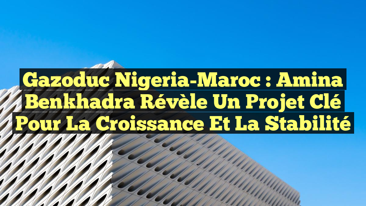 Gazoduc Nigeria-Maroc : Amina Benkhadra révèle un projet clé pour la croissance et la stabilité