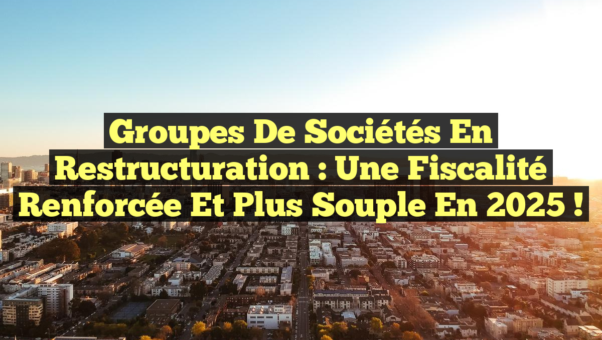 Groupes de sociétés en Restructuration : une Fiscalité Renforcée et Plus Souple en 2025 !