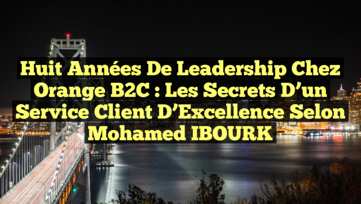 Huit Années de Leadership chez Orange B2C : Les Secrets d’un Service Client d’Excellence selon Mohamed IBOURK