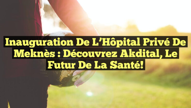 Inauguration de l’Hôpital Privé de Meknès : Découvrez Akdital, le Futur de la Santé!