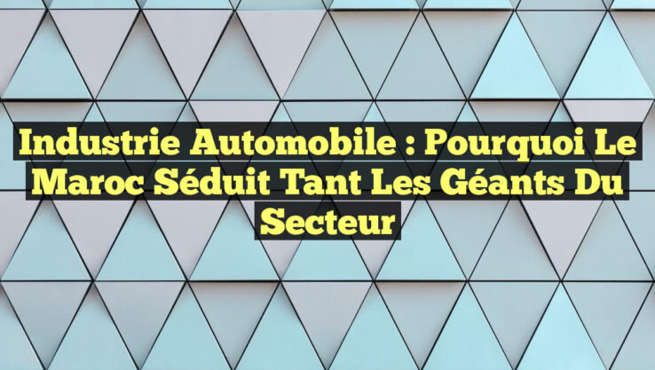 Industrie Automobile : Pourquoi le Maroc Séduit Tant les Géants du Secteur