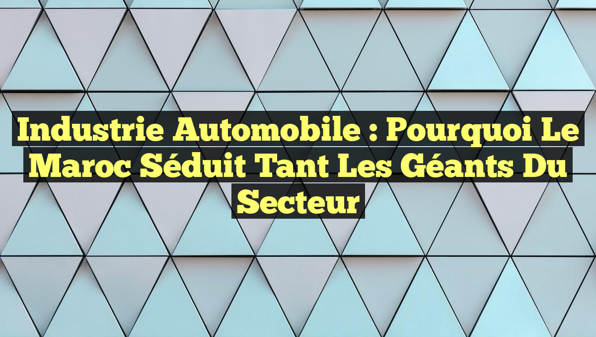 Industrie Automobile : Pourquoi le Maroc Séduit Tant les Géants du Secteur