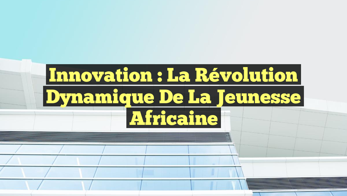 Innovation : La Révolution Dynamique de la Jeunesse Africaine