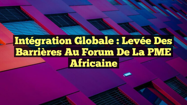 Intégration Globale : Levée des Barrières au Forum de la PME Africaine