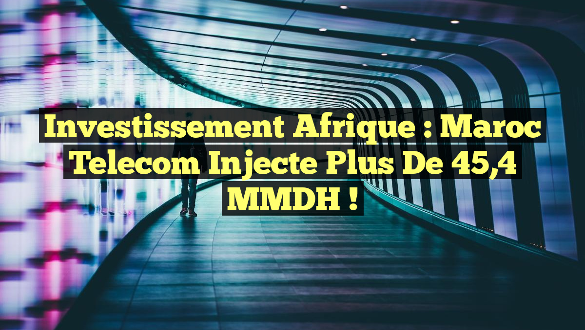 Investissement Afrique : Maroc Telecom injecte plus de 45,4 MMDH !