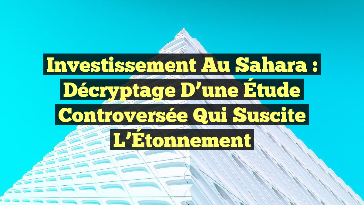 Investissement au Sahara : Décryptage d&rsquo;une Étude Controversée qui Suscite l&rsquo;Étonnement