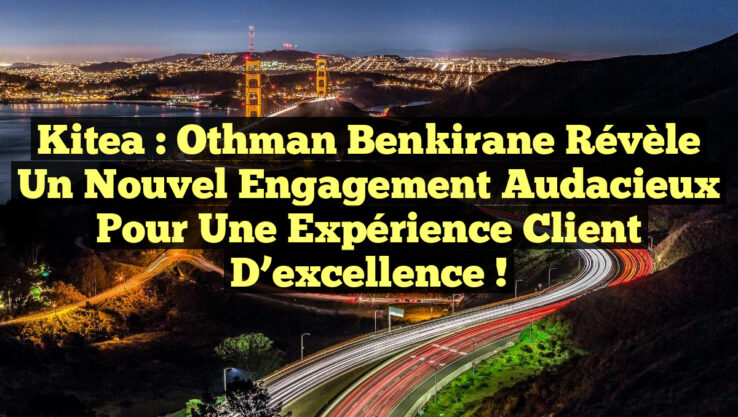Kitea : Othman Benkirane révèle un nouvel engagement audacieux pour une expérience client d’excellence !