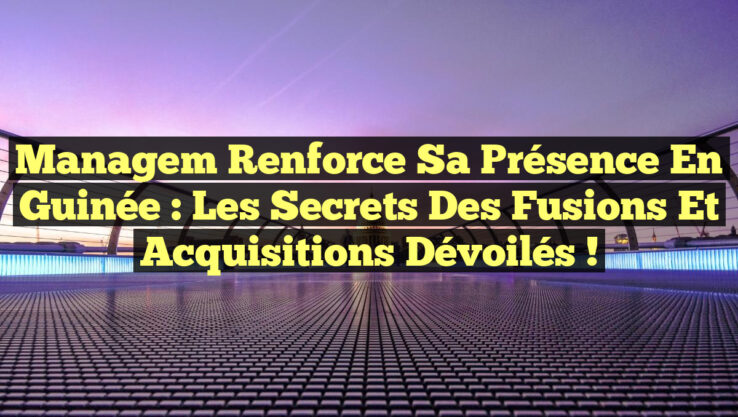 Managem Renforce sa Présence en Guinée : Les Secrets des Fusions et Acquisitions Dévoilés !
