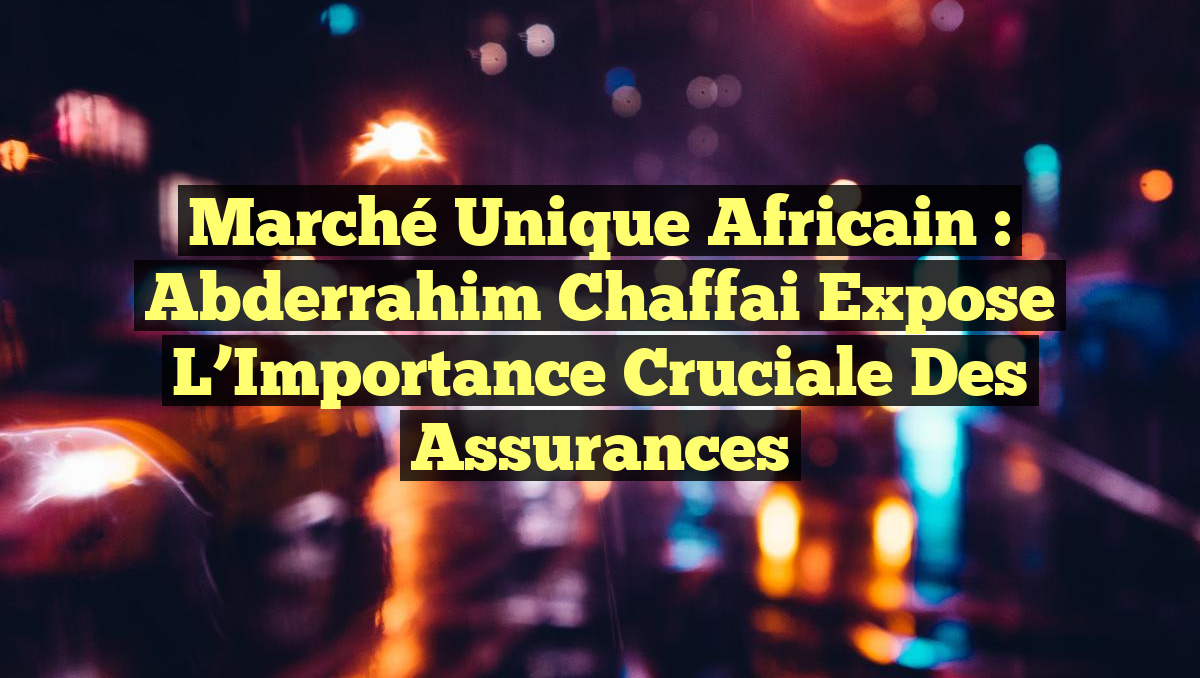 Marché Unique Africain : Abderrahim Chaffai Expose l&rsquo;Importance Cruciale des Assurances