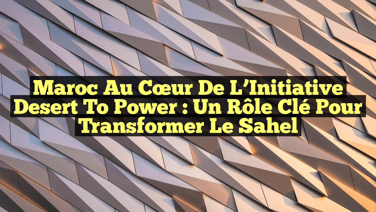 Maroc au Cœur de l&rsquo;Initiative Desert to Power : Un Rôle Clé pour Transformer le Sahel