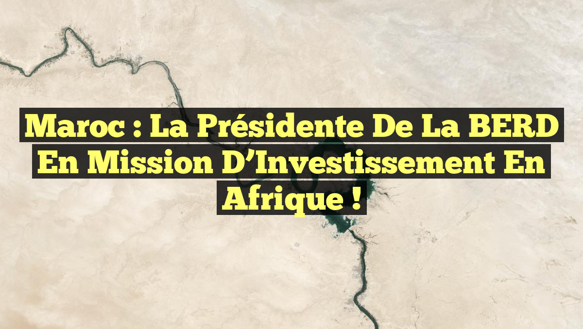 Maroc : La Présidente de la BERD en Mission d&rsquo;Investissement en Afrique !
