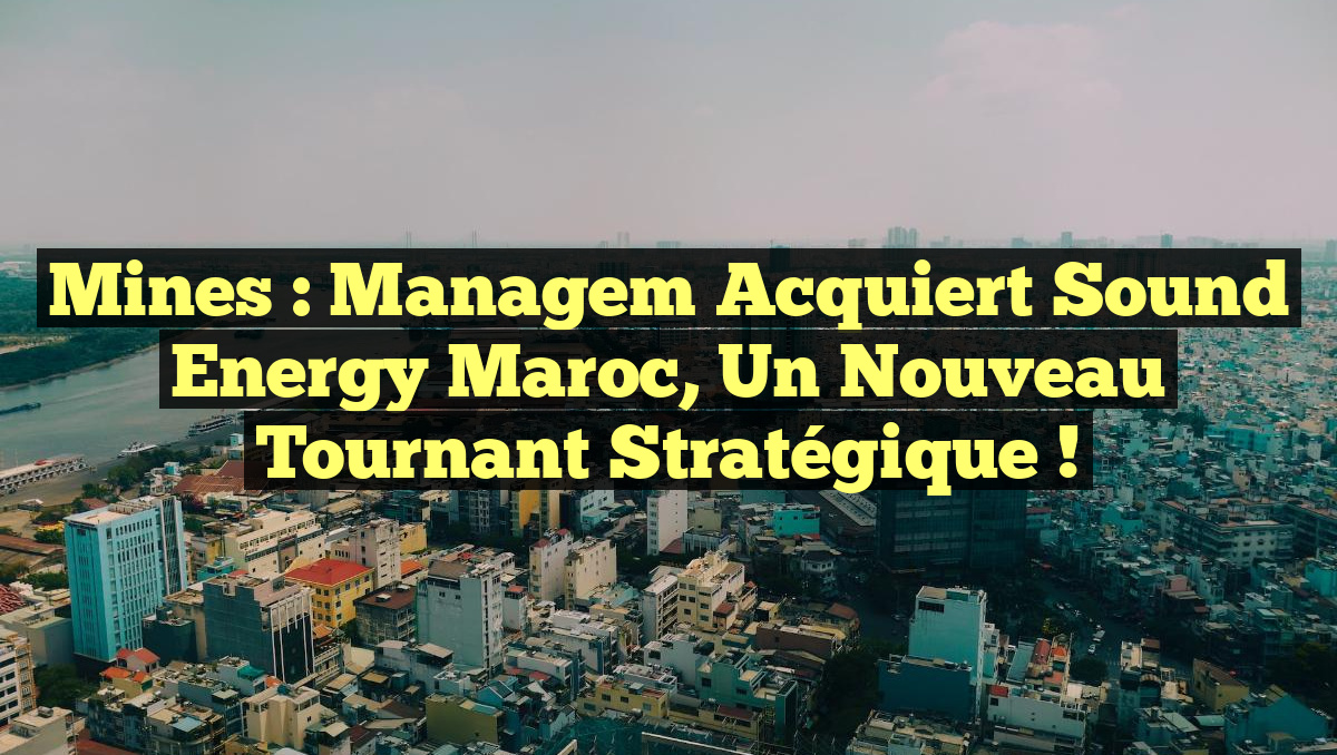 Mines : Managem Acquiert Sound Energy Maroc, un Nouveau Tournant Stratégique !