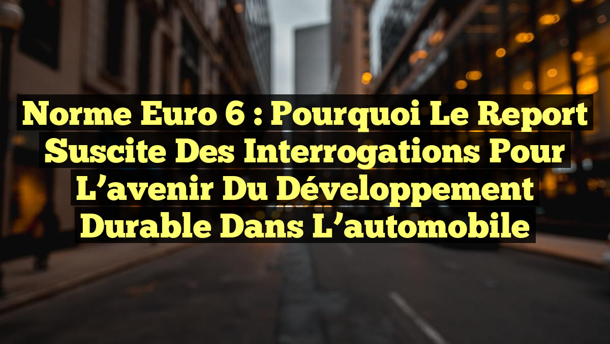 Norme Euro 6 : Pourquoi le report suscite des interrogations pour l&rsquo;avenir du développement durable dans l&rsquo;automobile