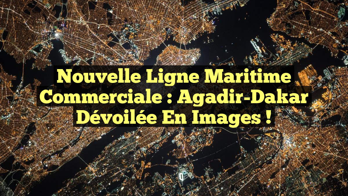 Nouvelle Ligne Maritime Commerciale : Agadir-Dakar Dévoilée en Images !