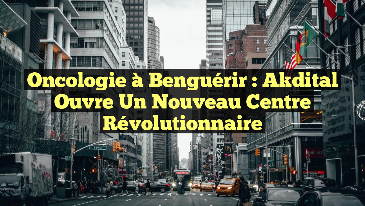 Oncologie à Benguérir : Akdital ouvre un nouveau centre révolutionnaire