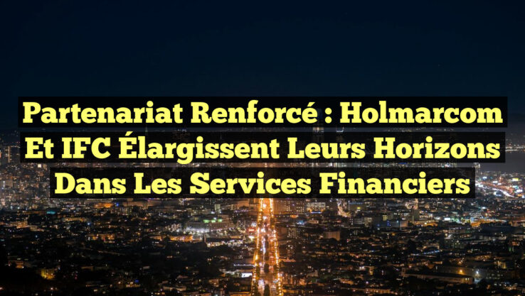 Partenariat Renforcé : Holmarcom et IFC Élargissent leurs Horizons dans les Services Financiers