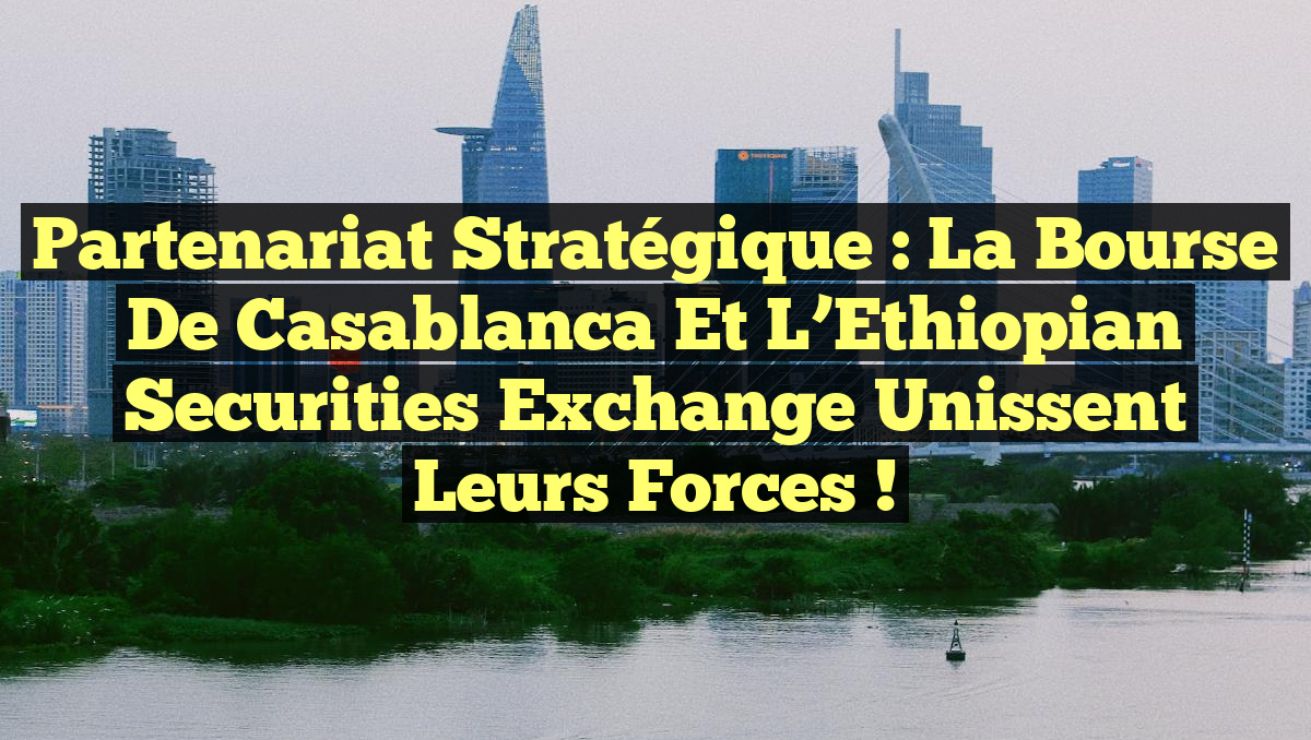Partenariat stratégique : La Bourse de Casablanca et l’Ethiopian Securities Exchange unissent leurs forces !