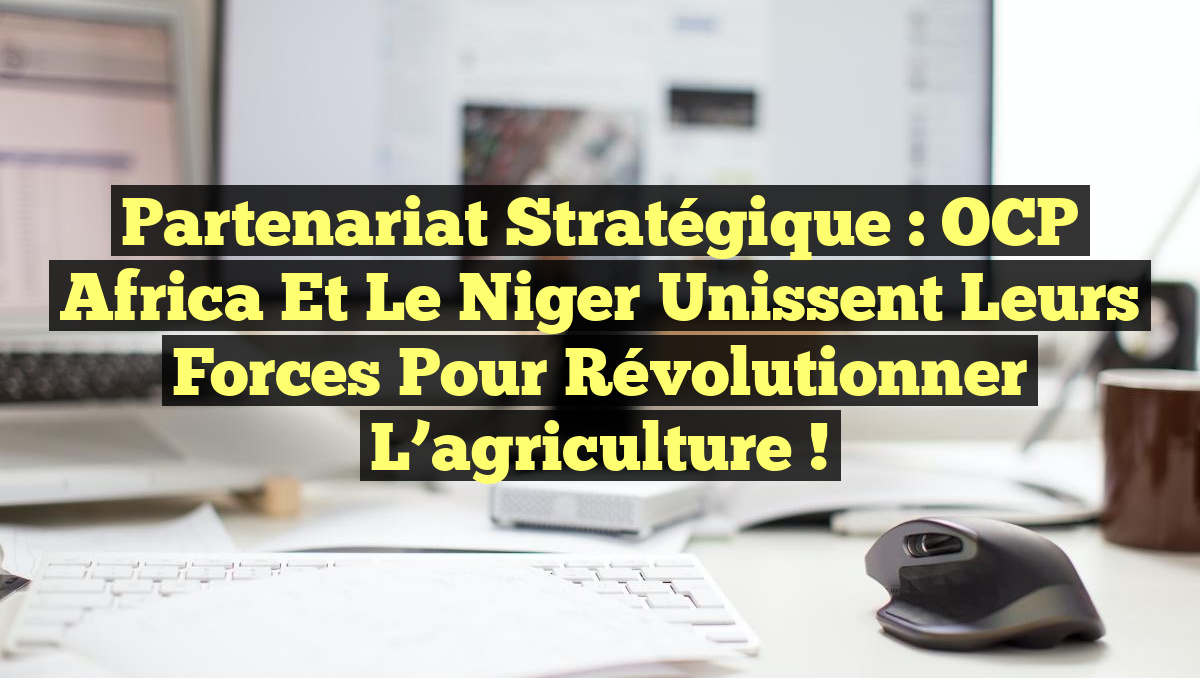 Partenariat stratégique : OCP Africa et le Niger unissent leurs forces pour révolutionner l&rsquo;agriculture !
