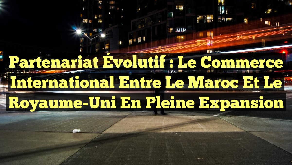 Partenariat Évolutif : Le Commerce International entre le Maroc et le Royaume-Uni en Pleine Expansion