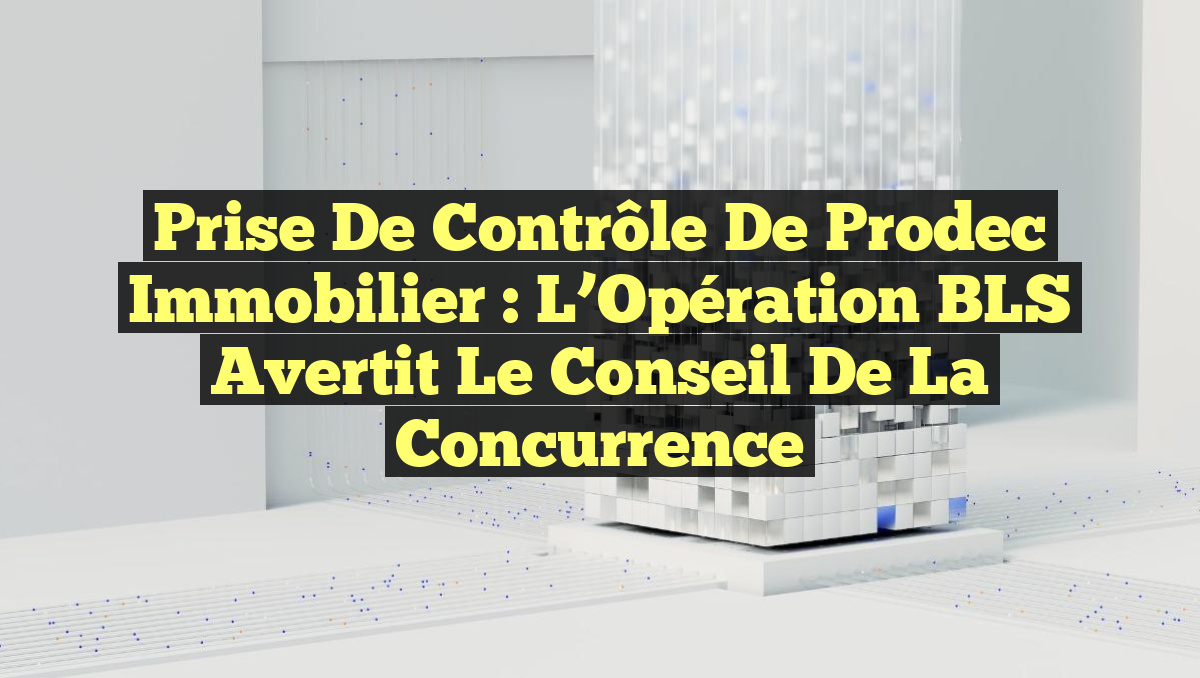 Prise de Contrôle de Prodec Immobilier : L’Opération BLS Avertit le Conseil de la Concurrence