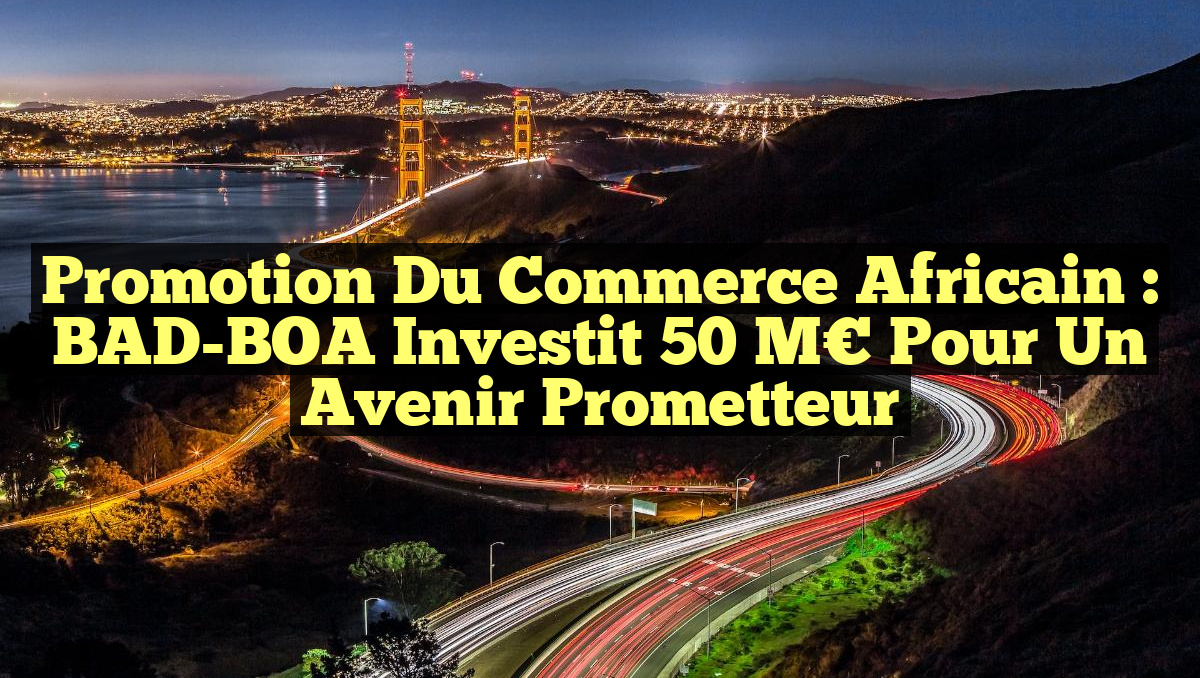 Promotion du Commerce Africain : BAD-BOA Investit 50 M€ pour un Avenir Prometteur