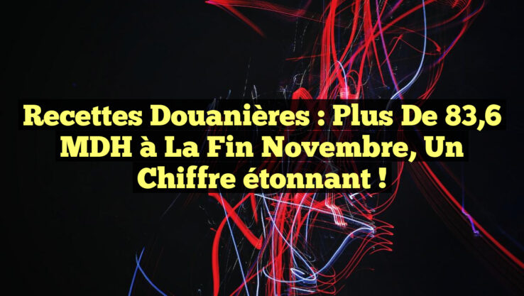 Recettes douanières : plus de 83,6 MDH à la fin novembre, un chiffre étonnant !