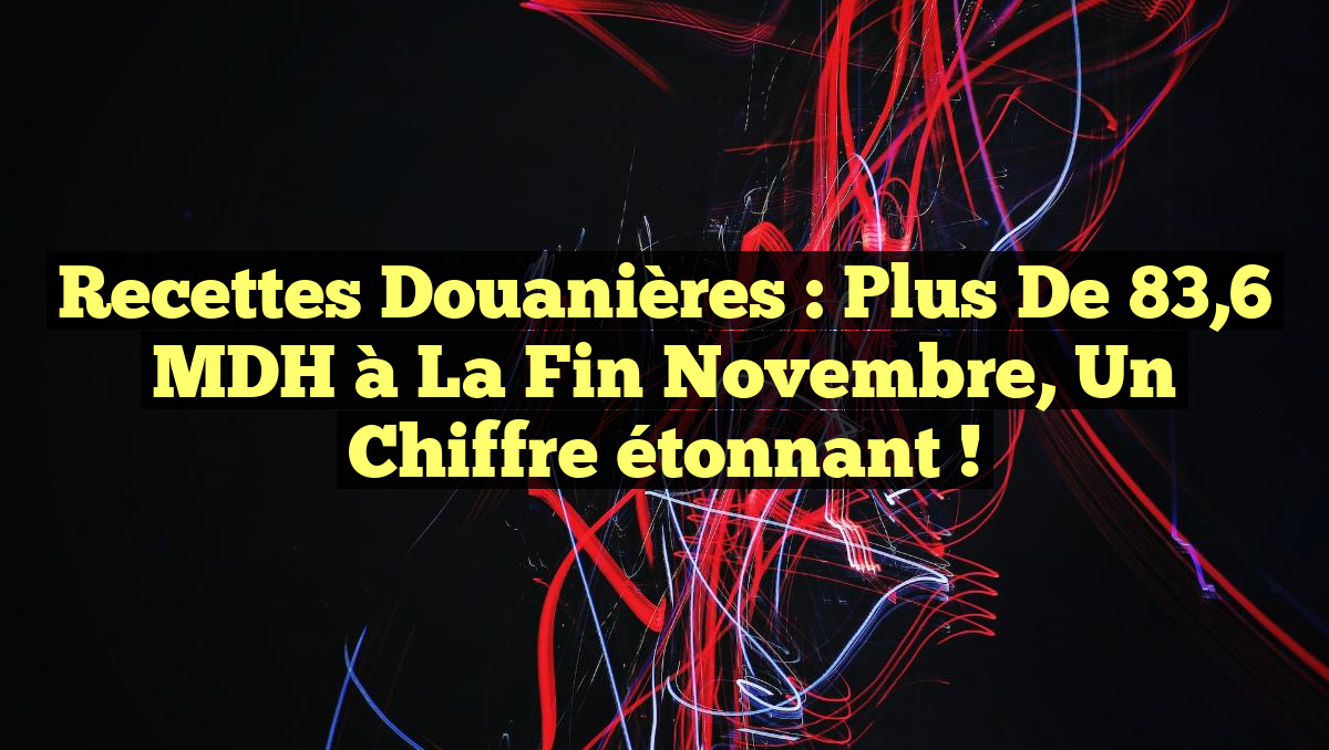 Recettes douanières : plus de 83,6 MDH à la fin novembre, un chiffre étonnant !