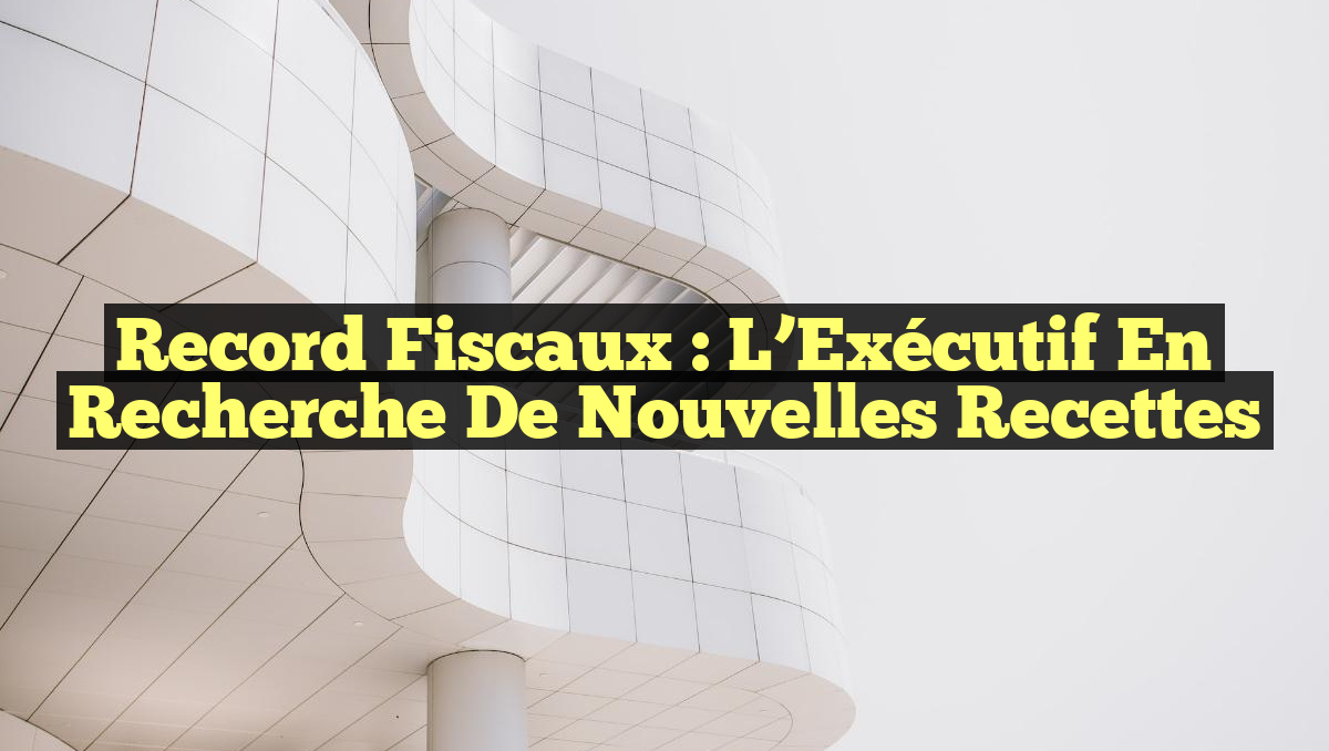 Record Fiscaux : L’Exécutif en Recherche de Nouvelles Recettes