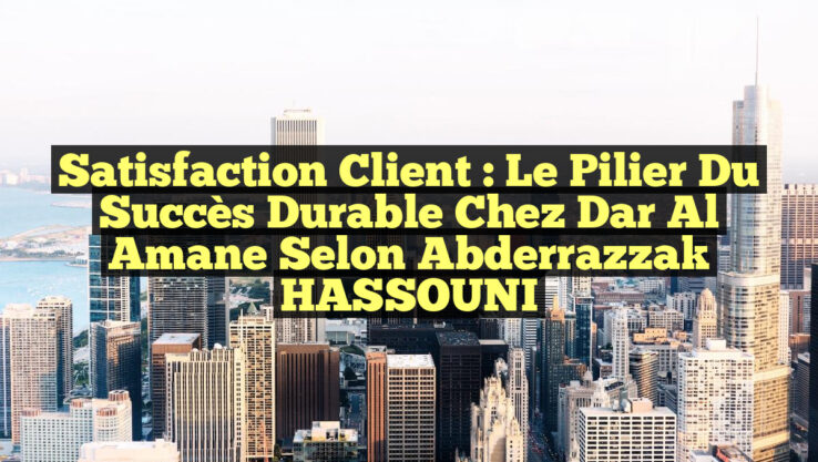 Satisfaction Client : Le Pilier du Succès Durable chez Dar Al Amane selon Abderrazzak HASSOUNI