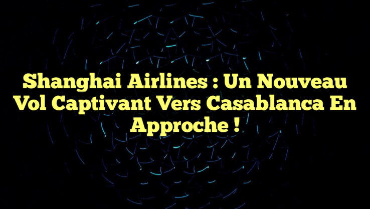 Shanghai Airlines : un nouveau vol captivant vers Casablanca en approche !
