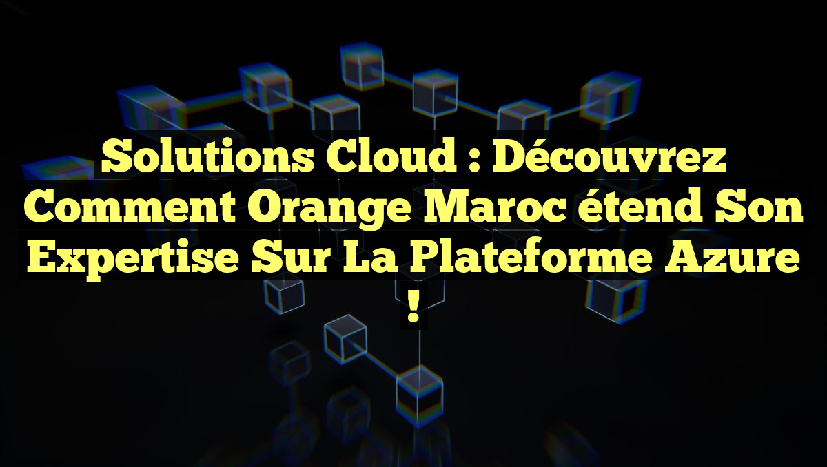 Solutions Cloud : Découvrez comment Orange Maroc étend son expertise sur la Plateforme Azure !