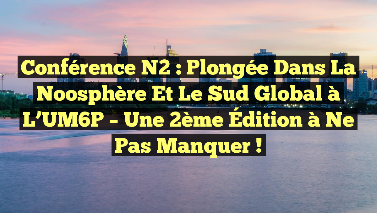 Conférence N2 : Plongée dans la Noosphère et le Sud Global à l&rsquo;UM6P – Une 2ème Édition à ne pas manquer !