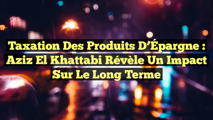 Taxation des Produits d’Épargne : Aziz El Khattabi révèle un impact sur le long terme