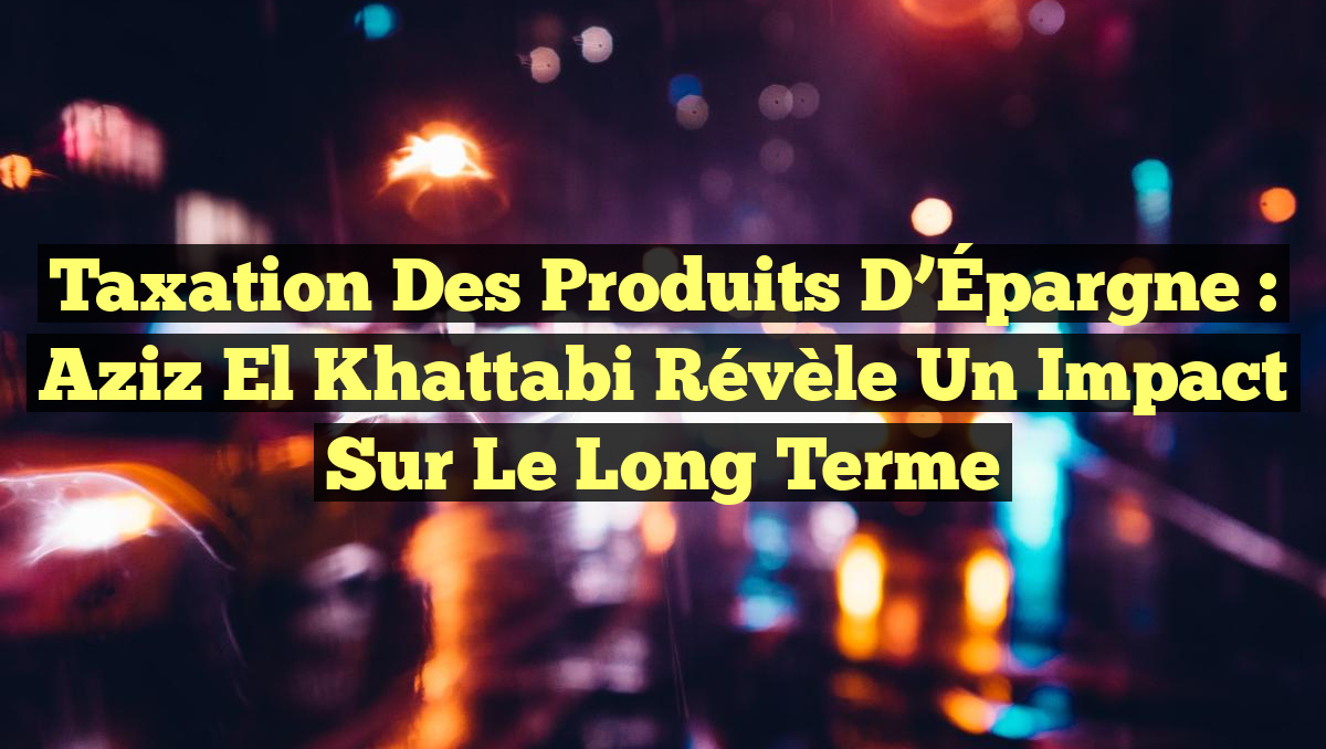Taxation des Produits d&rsquo;Épargne : Aziz El Khattabi révèle un impact sur le long terme