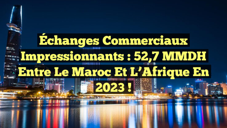 Échanges commerciaux impressionnants : 52,7 MMDH entre le Maroc et l’Afrique en 2023 !