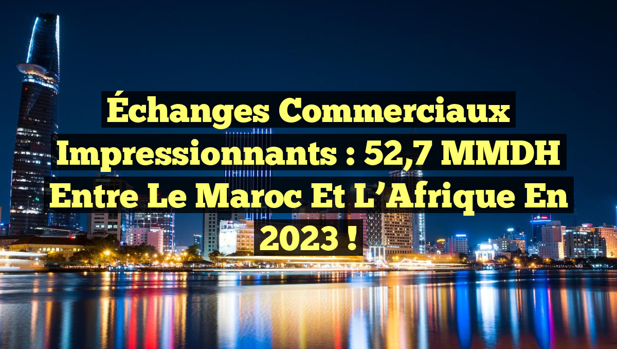 Échanges commerciaux impressionnants : 52,7 MMDH entre le Maroc et l&rsquo;Afrique en 2023 !