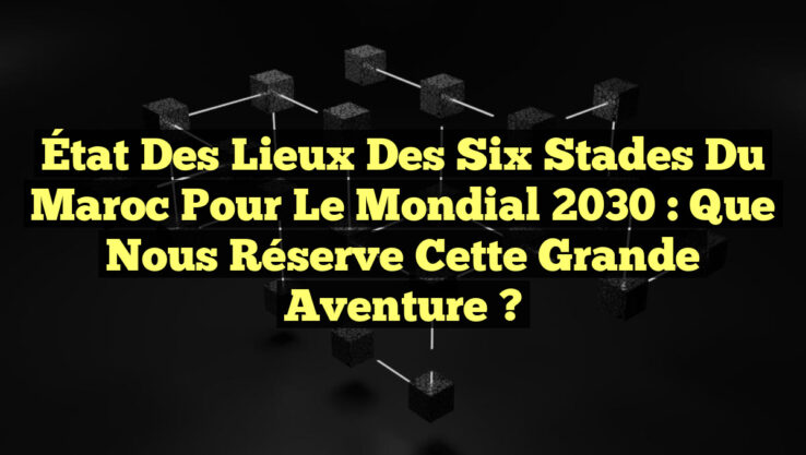État des lieux des six stades du Maroc pour le Mondial 2030 : Que nous réserve cette grande aventure ?