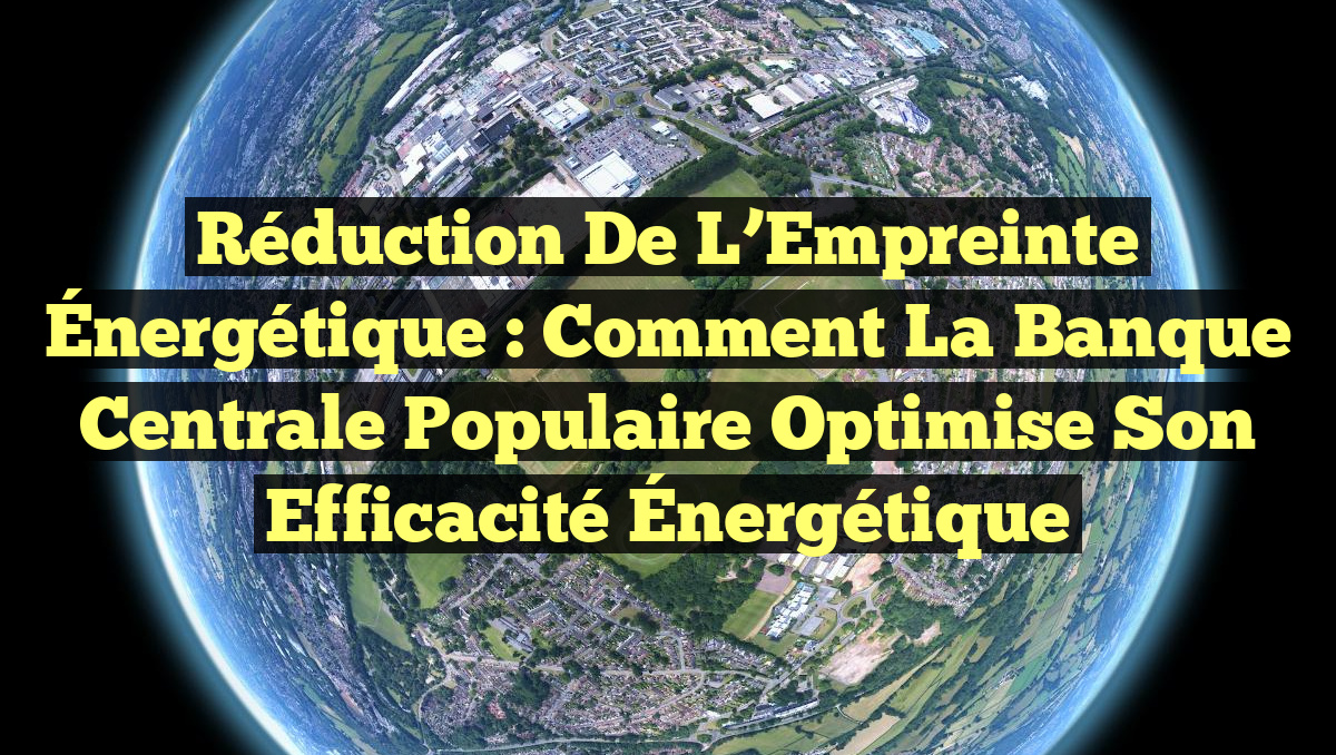 Réduction de l&rsquo;Empreinte Énergétique : Comment la Banque Centrale Populaire Optimise son Efficacité Énergétique