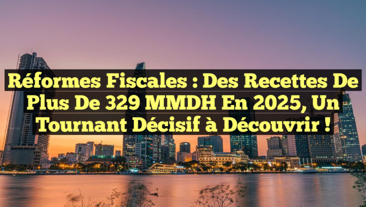 Réformes fiscales : des recettes de plus de 329 MMDH en 2025, un tournant décisif à découvrir !